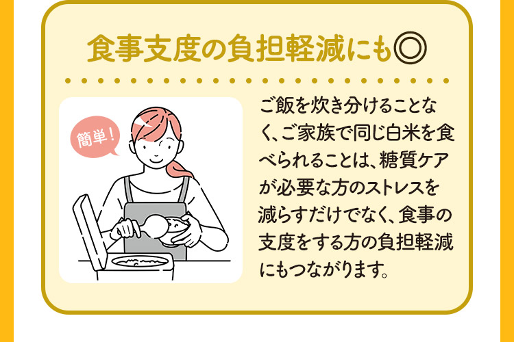 食事支度の負担軽減にも◎ ご飯を炊き分けることなく、ご家族で同じ白米を食べられることは、糖質ケアが必要な方のストレスを減らすだけでなく、食事の支度をする方の負担軽減にもつながります。