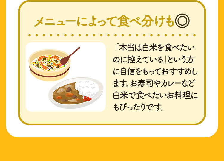 メニューによって食べ分けも◎ 「本当は白米を食べたいのに控えている」という方に自信をもっておすすめします。お寿司やカレーなど白米で食べたいお料理にもぴったりです。