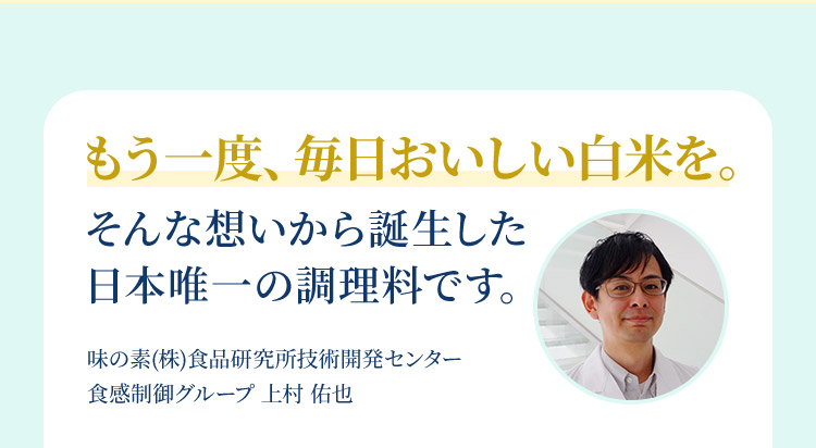 もう一度、毎日おいしい白米を。そんな想いから誕生した 日本唯一の調理料です。味の素(株)食品研究所技術開発センター  食感制御グループ 上村 佑也