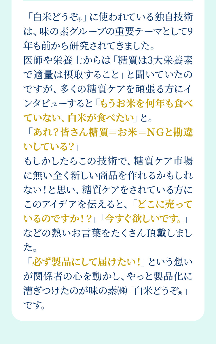 「白米どうぞ®︎」に使われている独自技術は、味の素グループの重要テーマとして9年も前から研究されてきました。医師や栄養士からは「糖質は3大栄養素で適量は摂取すること」と聞いていたのですが、多くの糖質ケアを頑張る方にインタビューすると「もうお米を何年も食べていない、白米が食べたい」と。「あれ？皆さん糖質＝お米＝ＮＧと勘違いしている？」もしかしたらこの技術で、糖質ケア市場に無い全く新しい商品を作れるかもしれない！と思い、糖質ケアをされている方にこのアイデアを伝えると、「どこに売っているのですか！？」「今すぐ欲しいです。」などの熱いお言葉をたくさん頂戴しました。「必ず製品にして届けたい！」という想いが関係者の心を動かし、やっと製品化に漕ぎつけたのが味の素㈱「白米どうぞ®︎」です。