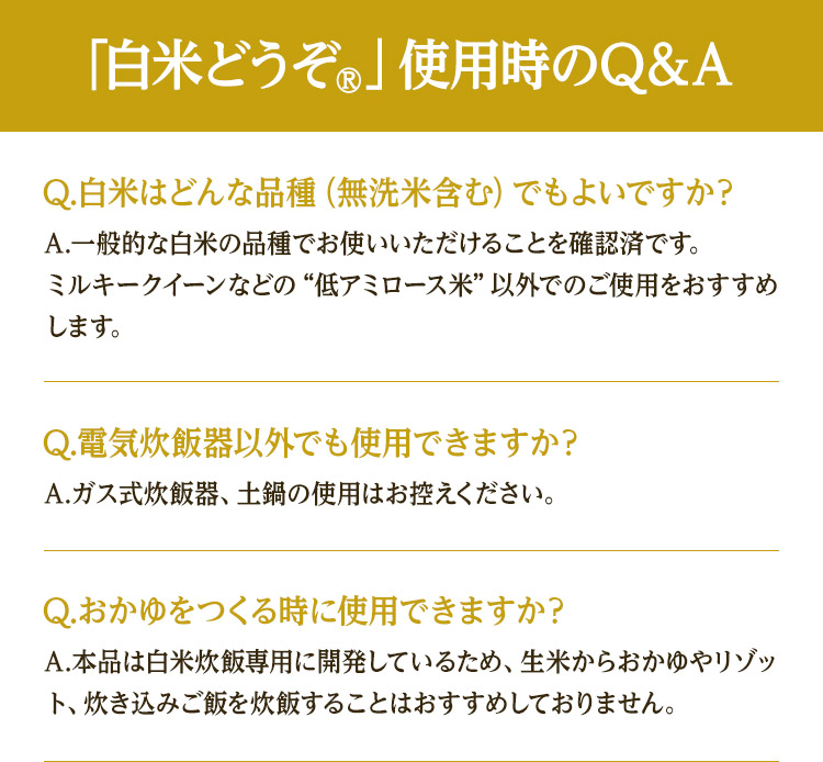 「白米どうぞ®」使用時のQ＆A Q.白米はどんな品種（無洗米含む）でもよいですか？ A.一般的な白米の品種でお使いいただけることを確認済です。ミルキークイーンなどの“低アミロース米”以外でのご使用をおすすめします。 Q.電気炊飯器以外でも使用できますか？ A.ガス式炊飯器、土鍋の使用はお控えください。 Q.おかゆをつくる時に使用できますか？A.本品は白米炊飯専用に開発しているため、生米からおかゆやリゾット、炊き込みご飯を炊飯することはおすすめしておりません。