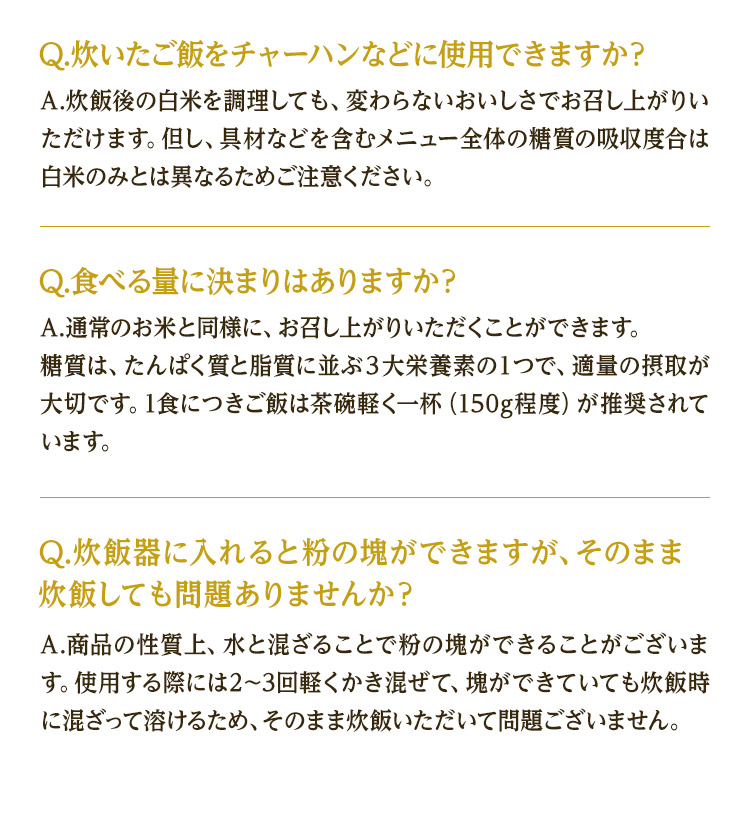 Q.炊いたご飯をチャーハンなどに使用できますか？ A.炊飯後の白米を調理しても、変わらないおいしさでお召し上がりいただけます。但し、具材などを含むメニュー全体の糖質の吸収度合は白米のみとは異なるためご注意ください。 Q.食べる量に決まりはありますか？ A.通常のお米と同様に、お召し上がりいただくことができます。糖質は、たんぱく質と脂質に並ぶ３大栄養素の１つで、適量の摂取が大切です。1食につきご飯は茶碗軽く一杯（150g程度）が推奨されています。 Q.炊飯器に入れると粉の塊ができますが、そのまま炊飯しても問題ありませんか？ A.商品の性質上、水と混ざることで粉の塊ができることがございます。使用する際には2〜3回軽くかき混ぜて、塊ができていても炊飯時に混ざって溶けるため、そのまま炊飯いただいて問題ございません。