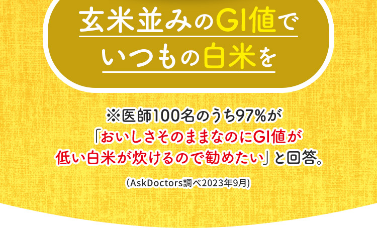 玄米並みのGI値でいつもの白米を ※医師100名のうち97%が 「おいしさそのままなのにGI値が 低い白米が炊けるので勧めたい」と回答。（AskDoctors調べ2023年9月) 