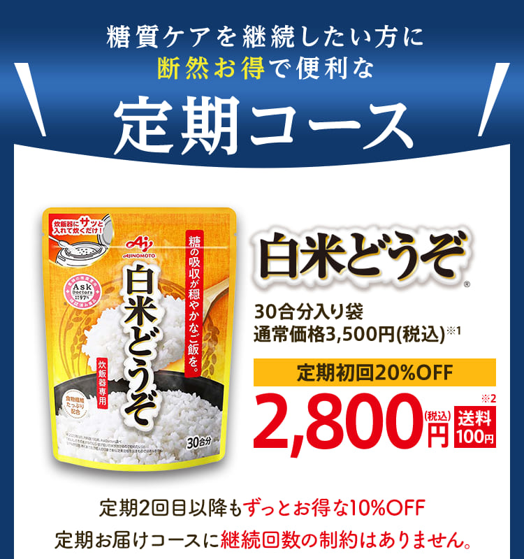 糖質ケアを継続したい方に断然お得で便利な定期コース「白米どうぞ®︎」30合分入り袋 通常価格3,500円(税込)※1 定期初回20%OFF 2,800円(税込)送料100円 定期2回目以降もずっとお得な10%OFF 定期お届けコースに継続回数の制約はありません。