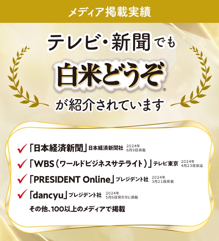 メディア掲載実績 テレビ・新聞でも「白米どうぞ®」が紹介されています 「日本経済新聞」日本経済新聞社 2024年6月9日掲載 「WBS(ワールドビジネスサテライト)」テレビ東京 2024年4月23日放送 「PRESIDENT Online」プレジデント社 2024年3月21日掲載 「dancyu」プレジデント社 2024年5月6日発売号に掲載 その他、100以上のメディアで掲載