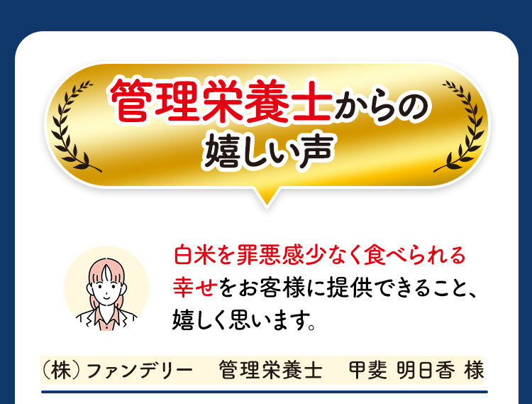 管理栄養士からの嬉しい声 白米を罪悪感少なく食べられる幸せをお客様に提供できること、嬉しく思います。（株）ファンデリー　管理栄養士　甲斐 明日香 様