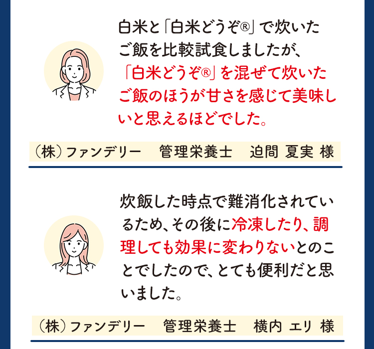 白米と「白米どうぞ®︎」で炊いたご飯を比較試食しましたが、「白米どうぞ®︎」を混ぜて炊いたご飯のほうが甘さを感じて美味しいと思えるほどでした。（株）ファンデリー　管理栄養士　迫間 夏実 様 炊飯した時点で難消化されているため、その後に冷凍したり、調理しても効果に変わりないとのことでしたので、とても便利だと思いました。（株）ファンデリー　管理栄養士　横内 エリ 様