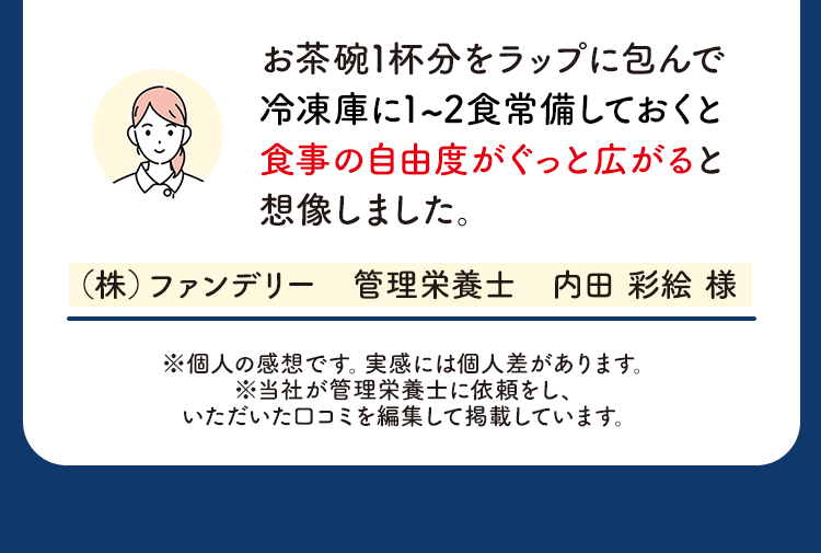 お茶碗1杯分をラップに包んで冷凍庫に1~2食常備しておくと食事の自由度がぐっと広がると想像しました。（株）ファンデリー　管理栄養士　内田 彩絵 様 ※個人の感想です。実感には個人差があります。※当社が管理栄養士に依頼をし、いただいた口コミを編集して掲載しています。