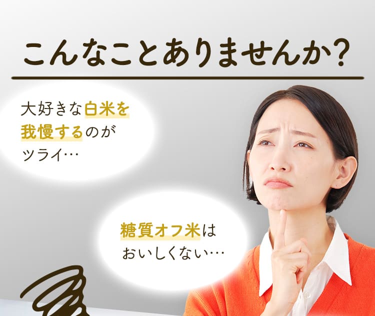 こんなことありませんか？ 大好きな白米を我慢するのがツライ… 糖質オフ米は おいしくない…