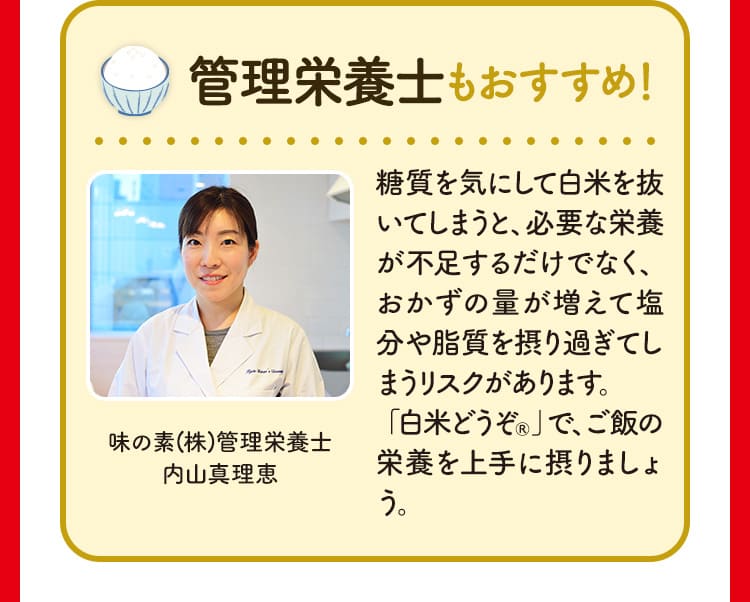 管理栄養士もおすすめ！ 糖質を気にして白米を抜いてしまうと、必要な栄養が不足するだけでなく、おかずの量が増えて塩分や脂質を摂り過ぎてしまうリスクがあります。
「白米どうぞ®」で、ご飯の栄養を上手に摂りましょう。 味の素(株)管理栄養士 内山真理恵