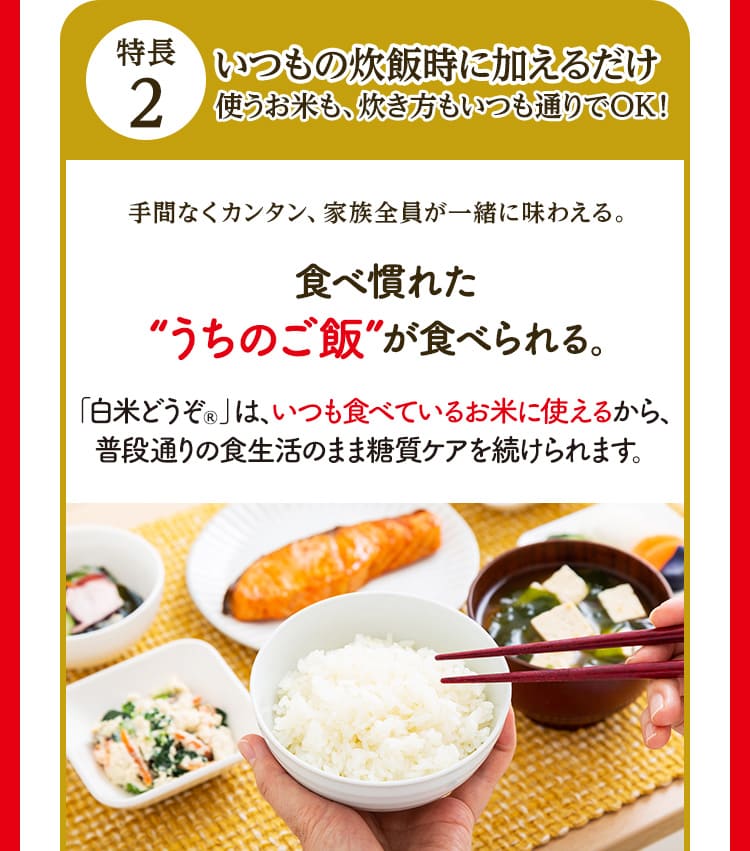 特長2 いつもの炊飯時に加えるだけ 使うお米も、炊き方もいつも通りでOK！ 手間なくカンタン、家族全員が一緒に味わえる。 食べ慣れた”うちのご飯”が食べられる。「白米どうぞ®」は、いつも食べているお米に使えるから、普段通りの食生活のまま糖質ケアを続けられます。