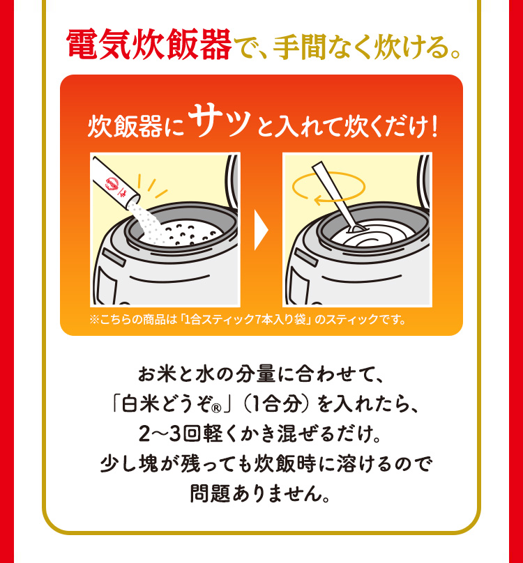 電気炊飯器で、手間なく炊ける。 炊飯器にサッと入れて炊くだけ！ ※こちらの商品は「1合スティック7本入り袋」のスティックです。 お米と水の分量に合わせて、「白米どうぞ®」（1合分）を入れたら、2～3回軽くかき混ぜるだけ。少し塊が残っても炊飯時に溶けるので問題ありません。