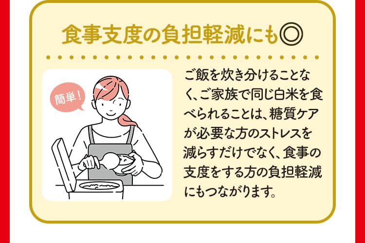 食事支度の負担軽減にも◎ ご飯を炊き分けることなく、ご家族で同じ白米を食べられることは、糖質ケアが必要な方のストレスを減らすだけでなく、食事の支度をする方の負担軽減にもつながります。