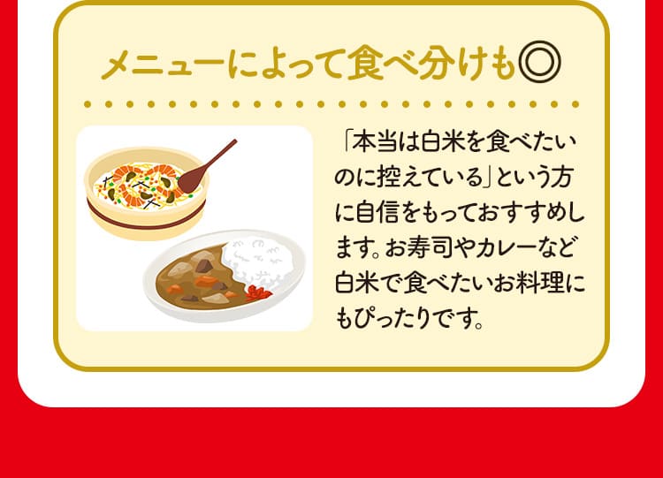 メニューによって食べ分けも◎ 「本当は白米を食べたいのに控えている」という方に自信をもっておすすめします。お寿司やカレーなど白米で食べたいお料理にもぴったりです。