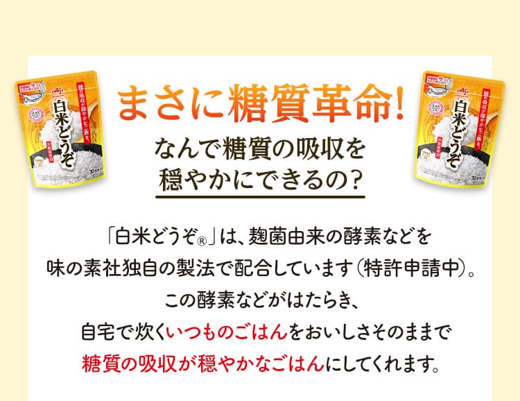 まさに糖質革命! なんで糖質の吸収を穏やかにできるの？ 「白米どうぞ®」は、麹菌由来の酵素などを味の素社独自の製法で配合しています（特許申請中）。この酵素などがはたらき、自宅で炊くいつものごはんをおいしさそのままで糖質の吸収が穏やかなごはんにしてくれます。