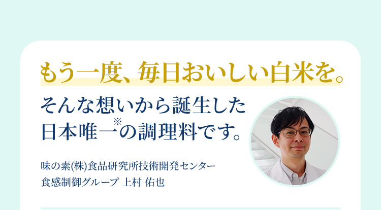 もう一度、毎日おいしい白米を。そんな想いから誕生した 日本唯一※の調理料です。味の素(株)食品研究所技術開発センター  食感制御グループ 上村 佑也