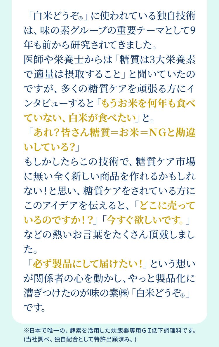 「白米どうぞ®︎」に使われている独自技術は、味の素グループの重要テーマとして9年も前から研究されてきました。医師や栄養士からは「糖質は3大栄養素で適量は摂取すること」と聞いていたのですが、多くの糖質ケアを頑張る方にインタビューすると「もうお米を何年も食べていない、白米が食べたい」と。「あれ？皆さん糖質＝お米＝ＮＧと勘違いしている？」もしかしたらこの技術で、糖質ケア市場に無い全く新しい商品を作れるかもしれない！と思い、糖質ケアをされている方にこのアイデアを伝えると、「どこに売っているのですか！？」「今すぐ欲しいです。」などの熱いお言葉をたくさん頂戴しました。「必ず製品にして届けたい！」という想いが関係者の心を動かし、やっと製品化に漕ぎつけたのが味の素㈱「白米どうぞ®︎」です。 ※日本で唯一の、酵素を活用した炊飯器専用GI低下調理料です。(当社調べ、独自配合として特許出願済み。)