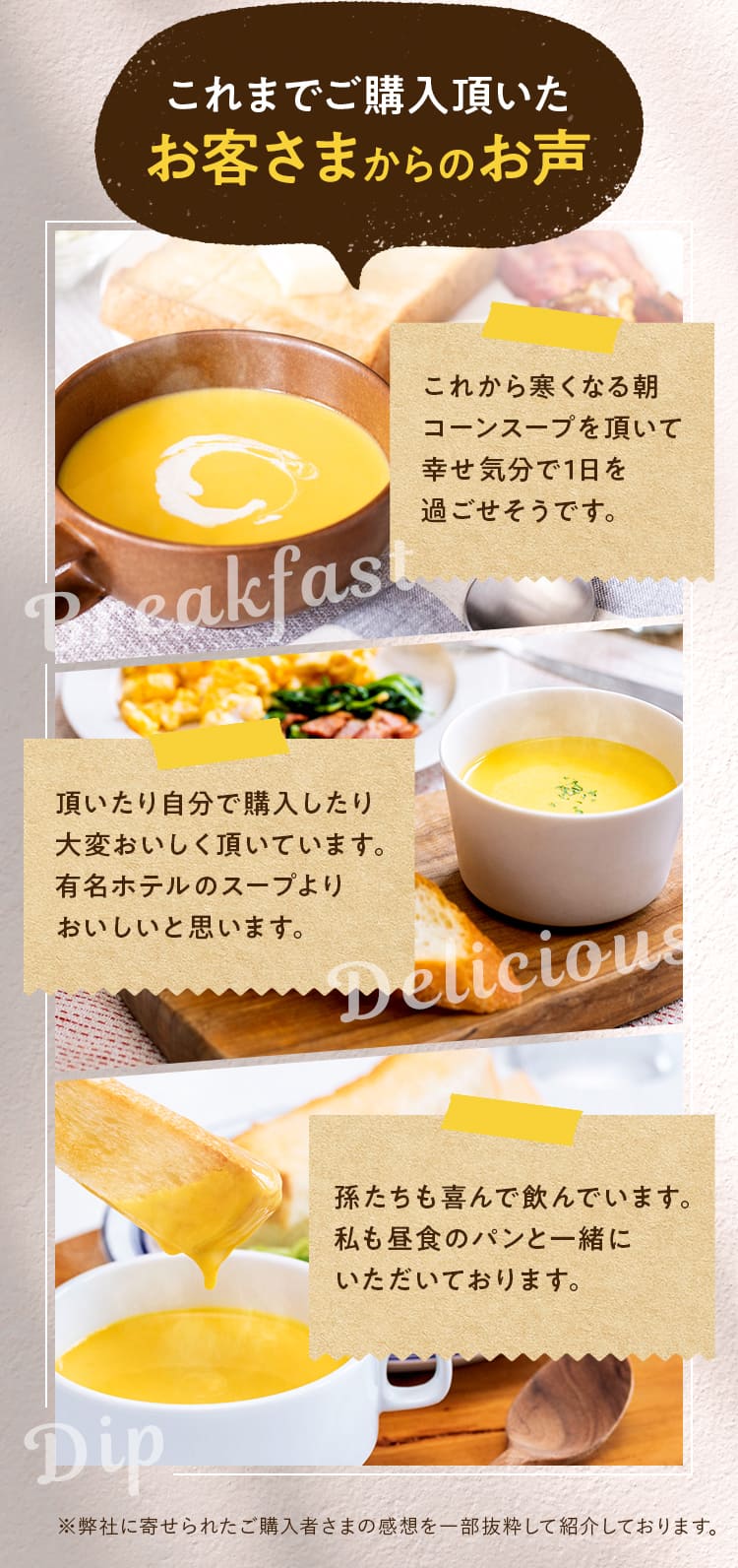 これまでご購入頂いた
            お客さまからのお声①これから寒くなる朝コーンスープを頂いて幸せ気分で1日を過ごせそうです②頂いたり自分で購入したり大変おいしく頂いています。有名ホテルのスープよりおいしいと思います。③孫たちも喜んで飲んでいます。私も昼食のパンと一緒にいただいております。