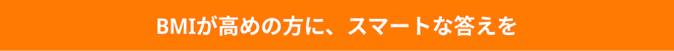 BMIが高めの方に、スマートな答えを