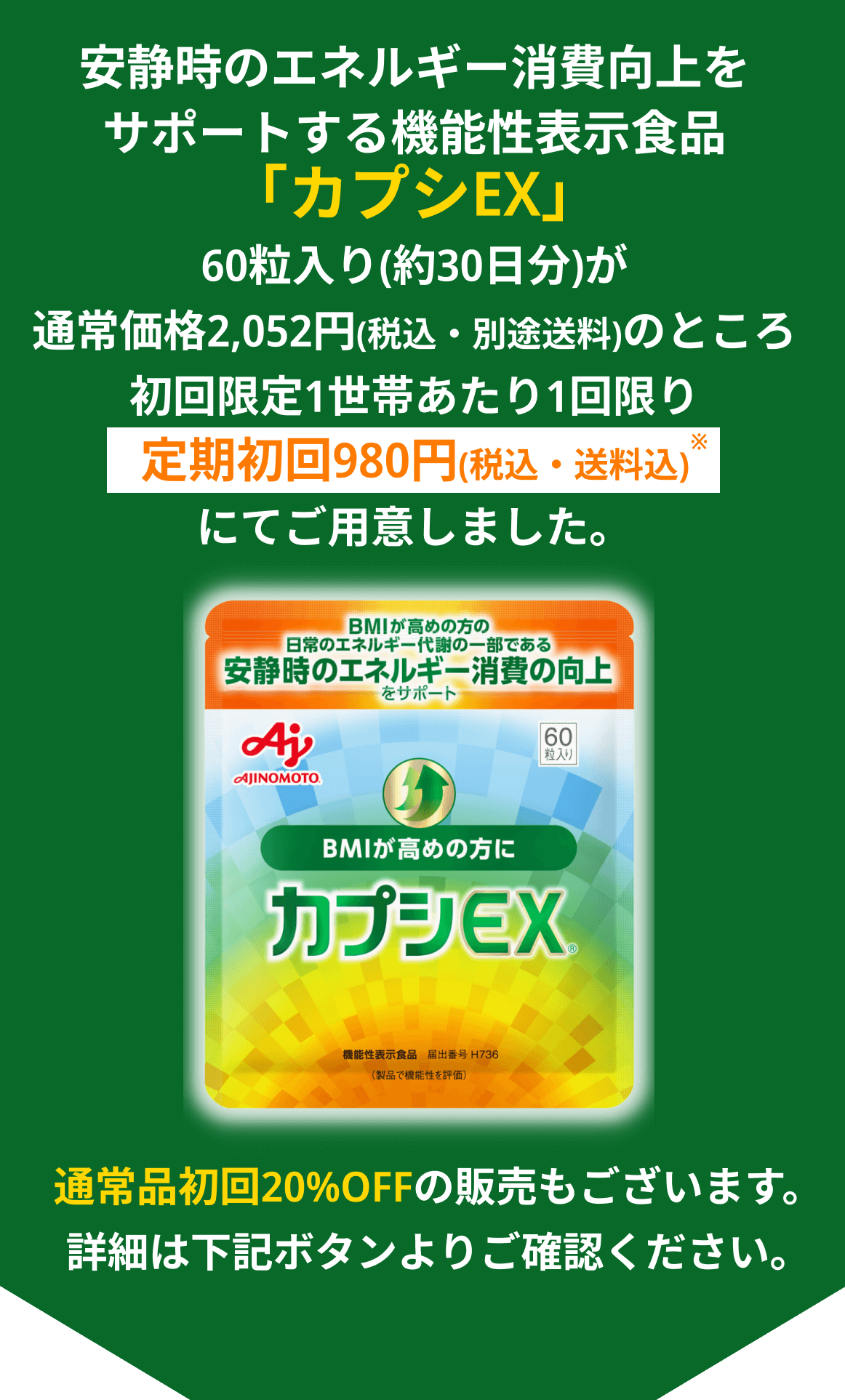 安静時のエネルギー消費向上をサポートする機能性表示食品「カプシEX」60粒入り(約30日分)が通常価格2,052円(税込・別途送料)のところ初めての方お一人様1回限り定期初回980円(税込・送料込)にてご用意しました。