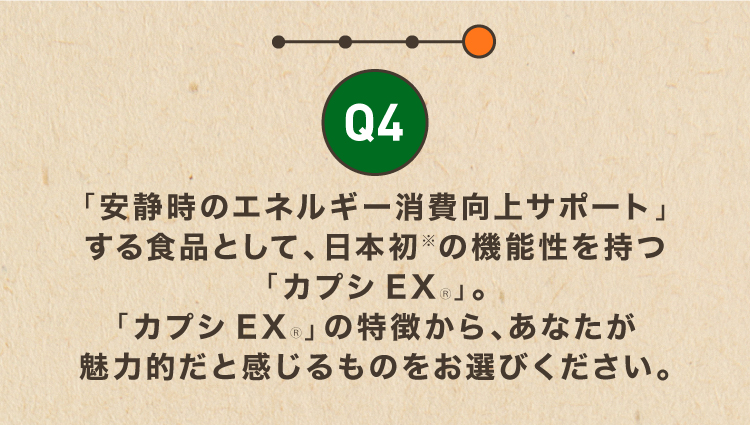 Q4「安静時のエネルギー消費向上サポート」する食品として、日本初の機能性を持つ「カプシEXⓇ」。「カプシEXⓇ」の特徴から、あなたが魅力的だと感じるものをお選びください。