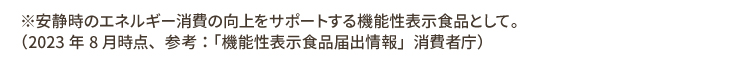 ※安静時のエネルギー消費の向上をサポートする機能性表示食品として2023年8月時点、参考：「機能性表示食品届出情報」消費者庁）