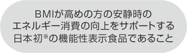 BMIが高めの方の安静時のエネルギー消費の向上をサポートする日本初※の機能性表示食品であること