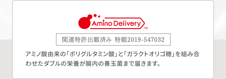 Amino DeliveryTM 関連特許出願済み 特願2019-547032 アミノ酸由来の「ポリグルタミン酸」と「ガラクトオリゴ糖」を組み合わせたダブルの栄養が腸内の善玉菌まで届きます。