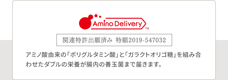 Amino DeliveryTM 関連特許出願済み 特願2019-547032 アミノ酸由来の「ポリグルタミン酸」と「ガラクトオリゴ糖」を組み合わせたダブルの栄養が腸内の善玉菌まで届きます。
