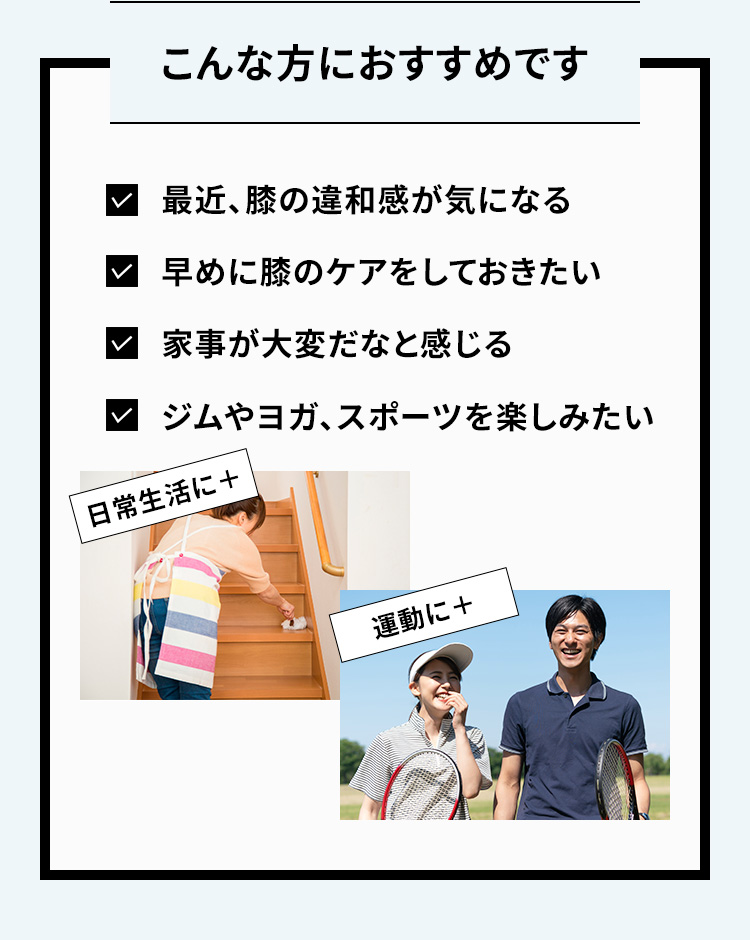 こんな方におすすめです 最近、膝の違和感が気になる 早めに膝のケアをしておきたい 家事が大変だなと感じる ジムやヨガ、スポーツを楽しみたい 日常生活に+ 運動に+