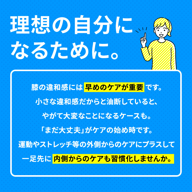 理想の自分になるために。膝の違和感には 早めのケアが重要 です。小さな違和感だからと油断していると、やがて大変なことになるケースも。「まだ大丈夫」がケアの始め時です。
運動やストレッチ等の外側からのケアにプラスして一足先に 内側からのケアも習慣化しませんか。