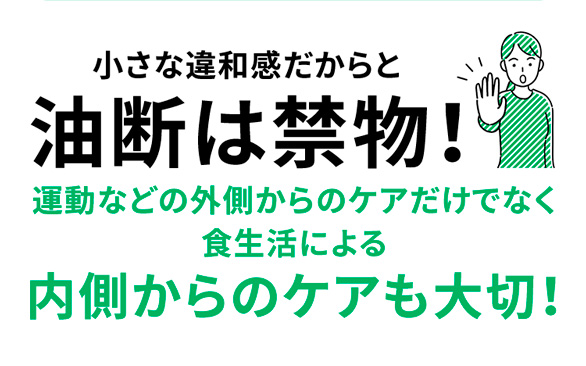 小さな違和感だからと油断は禁物!運動などの外側からのケアだけでなく食生活による内側からのケアも大切!
