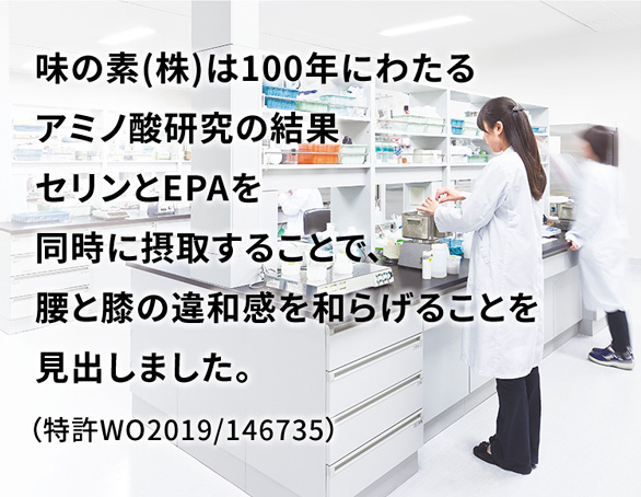 味の素(株)は100年にわたるアミノ酸研究の結果セリンとEPAを同時に摂取することで、腰と膝の違和感を和らげることを見出しました。(特許WO2019/146735)