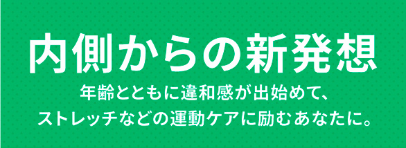 内側からの新発想 年齢とともに違和感が出始めて、ストレッチなどの運動ケアに励むあなたに。