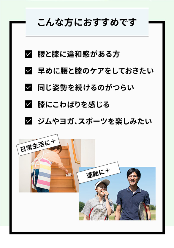 こんな方におすすめです 腰と膝に違和感がある方 早めに腰と膝のケアをしておきたい 同じ姿勢を続けるのがつらい 膝にこわばりを感じる ジムやヨガ、スポーツを楽しみたい 日常生活に+ 運動に+
