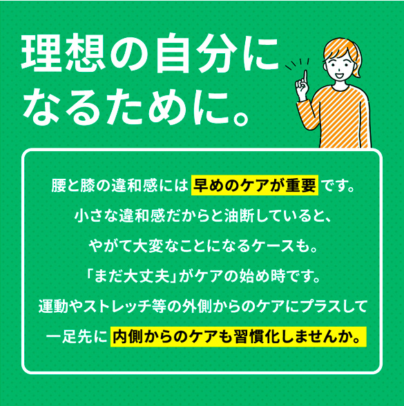理想の自分になるために。腰と膝の違和感には 早めのケアが重要 です。小さな違和感だからと油断していると、やがて大変なことになるケースも。「まだ大丈夫」がケアの始め時です。運動やストレッチ等の外側からのケアにプラスして一足先に 内側からのケアも習慣化しませんか。