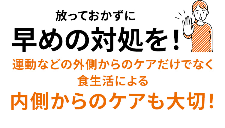放っておかずに 早めの対処を! 運動などの外側からのケアだけでなく食生活による内側からのケアも大切!
