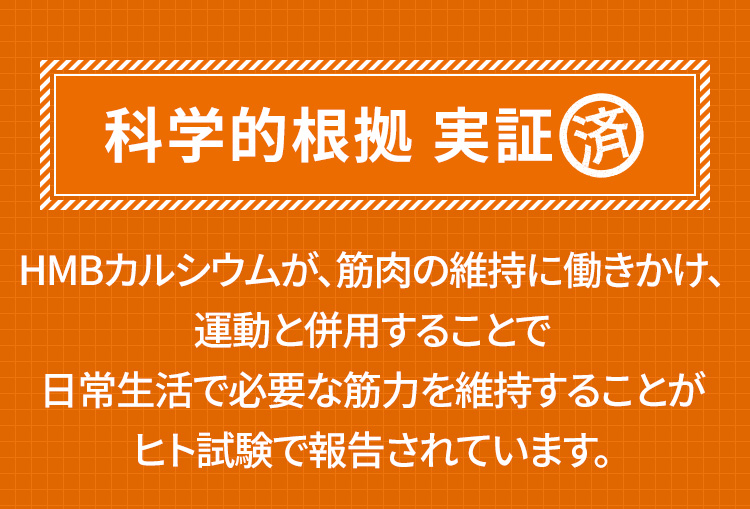 科学的根拠 実証済 HMBカルシウムが、筋肉の維持に働きかけ、運動と併用することで日常生活で必要な筋力を維持することがヒト試験で報告されています。