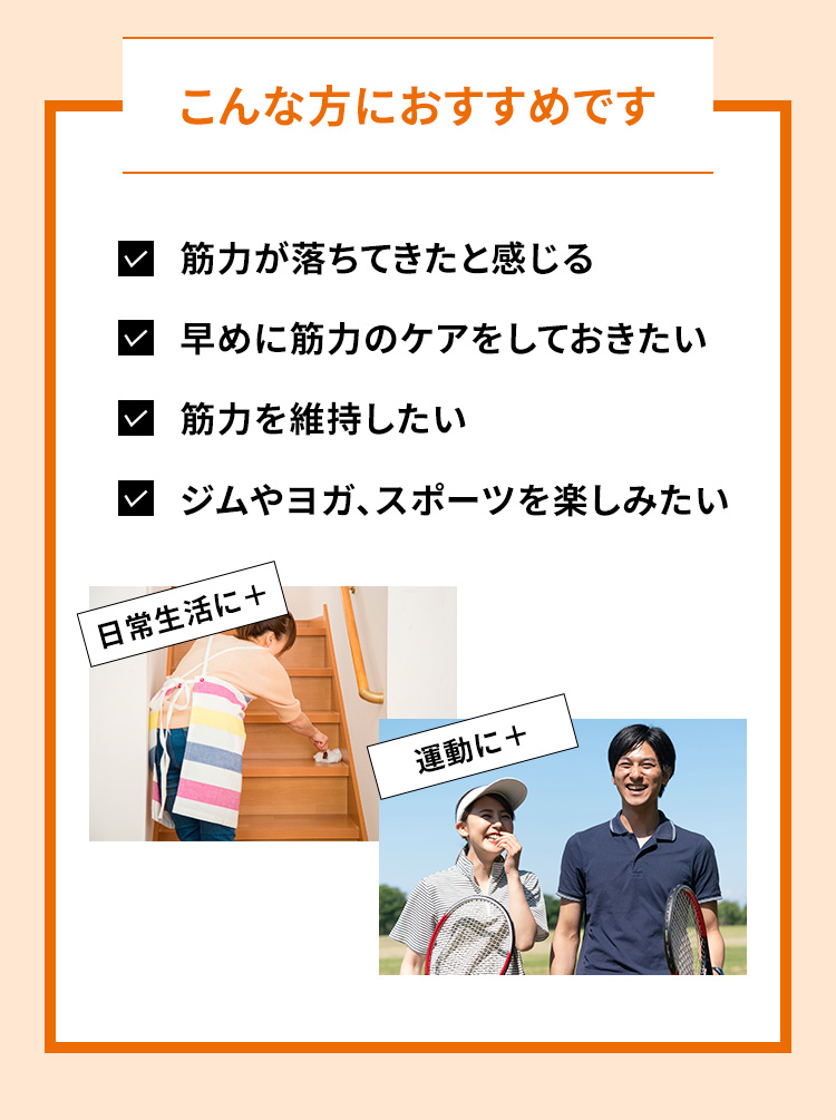 こんな方におすすめです 筋力が落ちてきたと感じる 早めに筋力のケアをしておきたい 筋力を維持したい ジムやヨガ、スポーツを楽しみたい 日常生活に+ 運動に+
