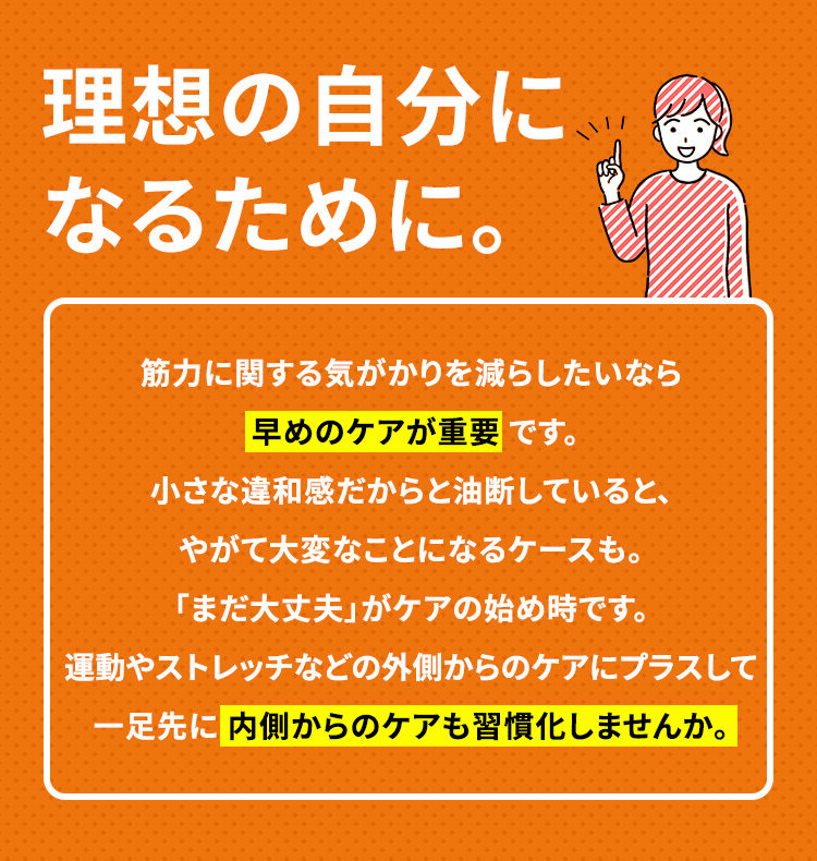 理想の自分になるために。 筋力に関する気がかりを減らしたいなら早めのケアが重要 です。小さな違和感だからと油断していると、やがて大変なことになるケースも。「まだ大丈夫」がケアの始め時です。運動やストレッチなどの外側からのケアにプラスして一足先に 内側からのケアも習慣化しませんか。