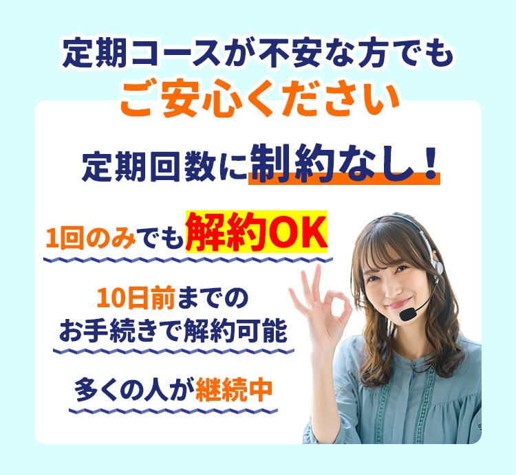 定期コースが不安な方でもご安心ください 定期回数に制約なし! 1回のみでも解約OK10日前までのお手続きで解約可能多くの人が継続中