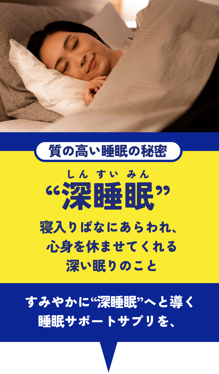 質の高い睡眠の秘密“深睡眠” 寝入りばなにあらわれ、心身を休ませてくれる深い眠りのこと すみやかに“深睡眠”へと導く睡眠サポートサプリを、