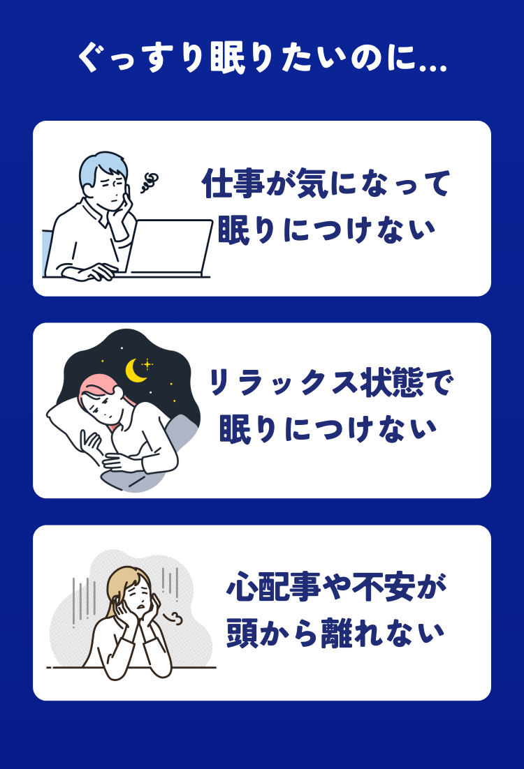 ぐっすり眠りたいのに… 仕事が気になって眠りにつけない リラックス状態で眠りにつけない 心配事や不安が頭から離れない