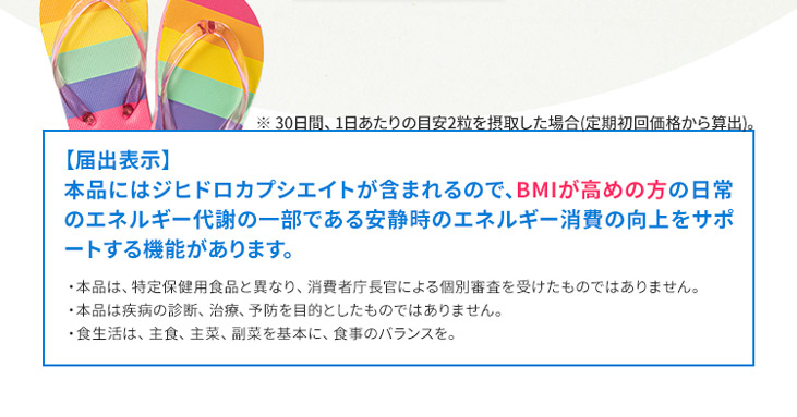 ※ 30日間、1日あたりの目安2粒を摂取した場合（定期初回価格から算出）。　【届出表示】本品にはジヒドロカプシエイトが含まれるので、BMIが高めの方の日常のエネルギー代謝の一部である安静時のエネルギー消費の向上をサポートする機能があります。　・本品は、特定保健用食品と異なり、消費者庁長官による個別審査を受けたものではありません。・本品は疾病の診断、治療、予防を目的としたものではありません。・食生活は、主食、主菜、副菜を基本に、食事のバランスを。