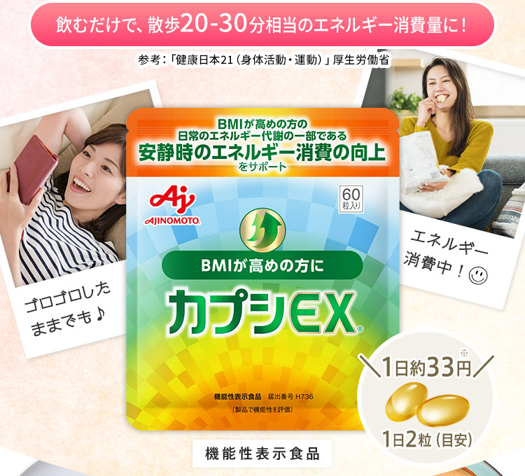 飲むだけで、散歩20-30分相当のエネルギー消費量に！参考：「健康日本21（身体活動・運動）」厚生労働省　カプシEX®　機能性表示食品　ゴロゴロしたままでも♪　エネルギー消費中！　1日約33円　1日2粒(目安)