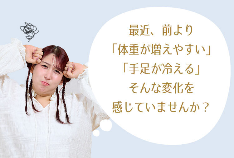 最近、前より「体重が増えやすい」「手足が冷える」そんな変化を感じていませんか？