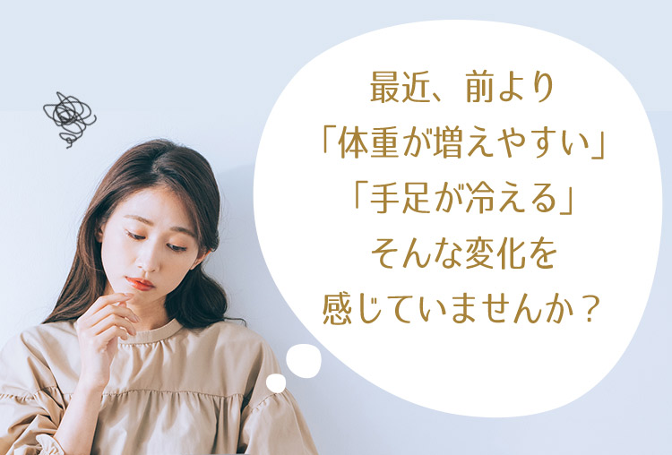 最近、前より「体重が増えやすい」「手足が冷える」そんな変化を感じていませんか？