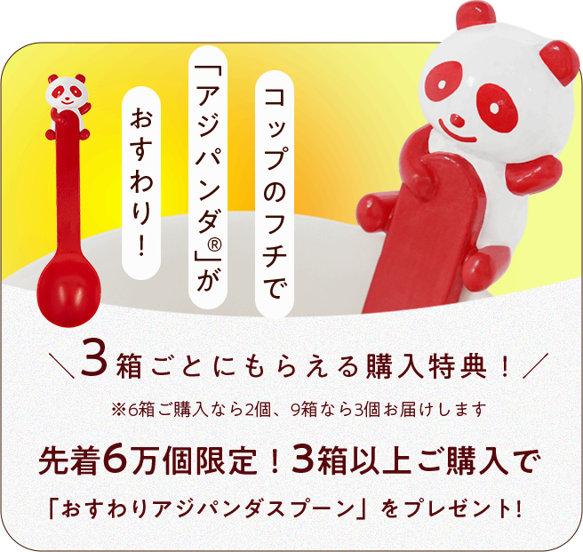 コップのフチで「アジパンダ®」がおすわり！3箱ごとにもらえる購入特典。先着6万個限定！3箱以上ご購入で「おすわりアジパンダスプーン」をプレゼント！※6箱ご購入なら2個、9箱なら3個お届けします