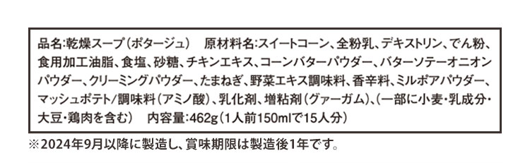 品名:乾燥スープ(ポタージュ) 原材料名:スイートコーン、全粉乳、デキストリン、でん粉、食用加工油脂、食塩、砂糖、チキンエキス、コーンバターパウダー、バターソテーオニオンパウダー、クリーミングパウダー、たまねぎ、野菜エキス調味料、香辛料、ミルポアパウダー、マッシュポテト/調味料(アミノ酸)、乳化剤、増粘剤(グァーガム)、(一部に小麦・乳成分・大豆・鶏肉を含む) 内容量:462g(1人前150mlで15人分) ※2024年9月以降に製造し、賞味期限は製造後1年です。