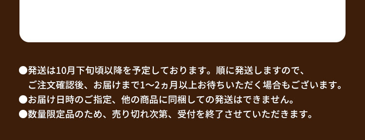 ●発送は10月下旬頃以降を予定しております。順に発送しますので、ご注文確認後、お届けまで1～2ヵ月以上お待ちいただく場合もございます。●お届け日時のご指定、他の商品に同梱しての発送はできません。●数量限定品のため、売り切れ次第、受付を終了させていただきます。